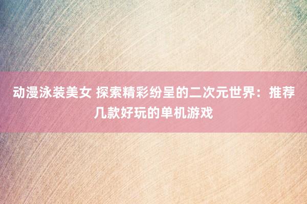 动漫泳装美女 探索精彩纷呈的二次元世界：推荐几款好玩的单机游戏