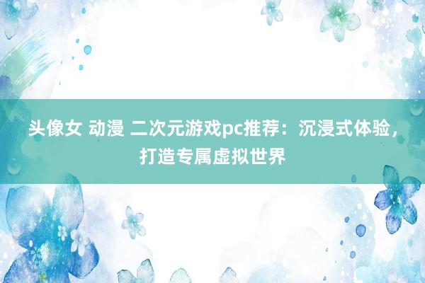头像女 动漫 二次元游戏pc推荐：沉浸式体验，打造专属虚拟世界