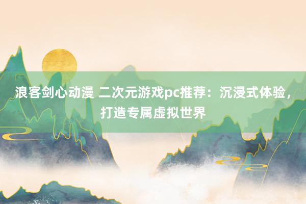 浪客剑心动漫 二次元游戏pc推荐：沉浸式体验，打造专属虚拟世界