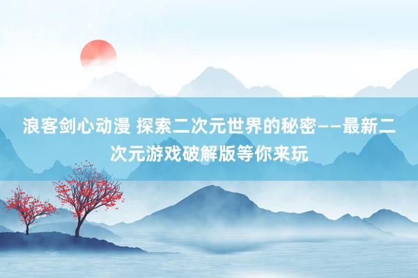 浪客剑心动漫 探索二次元世界的秘密——最新二次元游戏破解版等你来玩