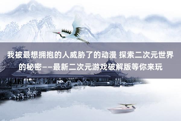 我被最想拥抱的人威胁了的动漫 探索二次元世界的秘密——最新二次元游戏破解版等你来玩