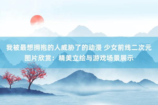 我被最想拥抱的人威胁了的动漫 少女前线二次元图片欣赏：精美立绘与游戏场景展示