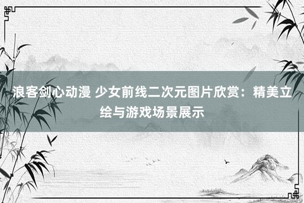 浪客剑心动漫 少女前线二次元图片欣赏：精美立绘与游戏场景展示
