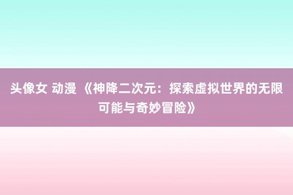头像女 动漫 《神降二次元：探索虚拟世界的无限可能与奇妙冒险》