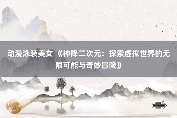 动漫泳装美女 《神降二次元：探索虚拟世界的无限可能与奇妙冒险》