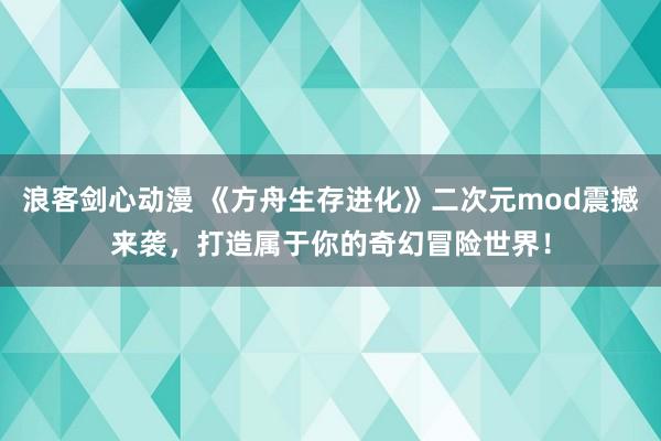浪客剑心动漫 《方舟生存进化》二次元mod震撼来袭，打造属于你的奇幻冒险世界！