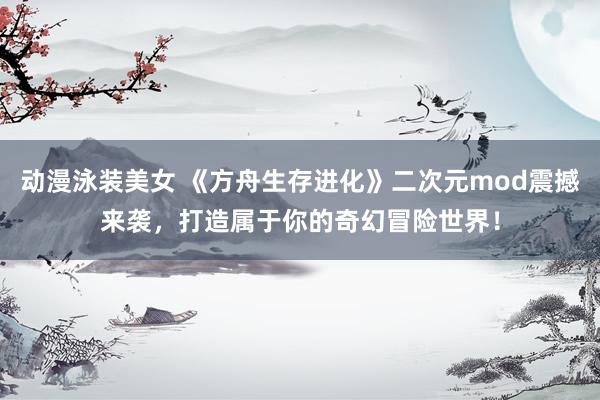 动漫泳装美女 《方舟生存进化》二次元mod震撼来袭，打造属于你的奇幻冒险世界！