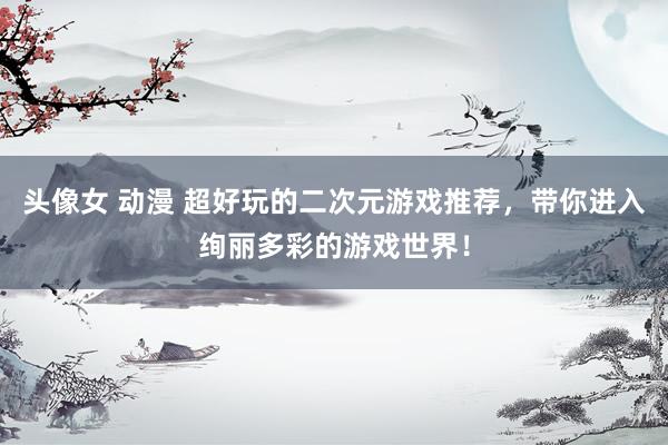 头像女 动漫 超好玩的二次元游戏推荐，带你进入绚丽多彩的游戏世界！