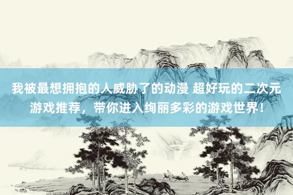 我被最想拥抱的人威胁了的动漫 超好玩的二次元游戏推荐，带你进入绚丽多彩的游戏世界！