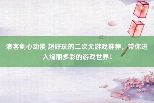 浪客剑心动漫 超好玩的二次元游戏推荐，带你进入绚丽多彩的游戏世界！