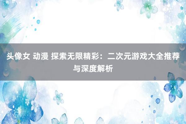 头像女 动漫 探索无限精彩：二次元游戏大全推荐与深度解析