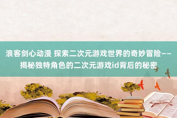 浪客剑心动漫 探索二次元游戏世界的奇妙冒险——揭秘独特角色的二次元游戏id背后的秘密