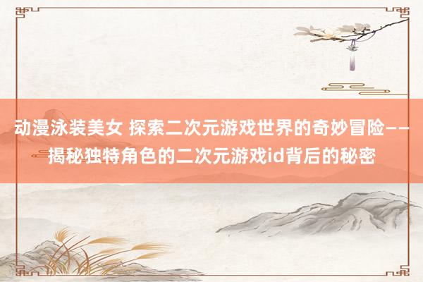 动漫泳装美女 探索二次元游戏世界的奇妙冒险——揭秘独特角色的二次元游戏id背后的秘密