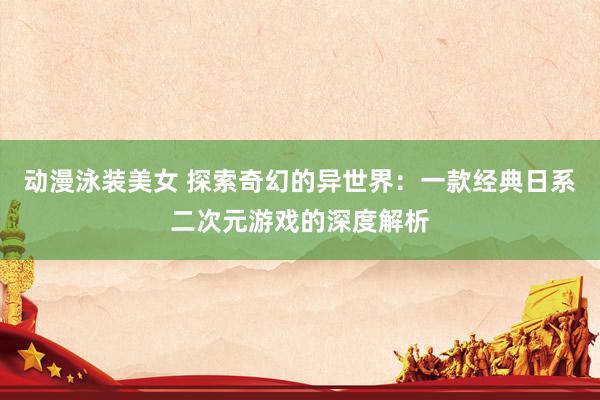 动漫泳装美女 探索奇幻的异世界：一款经典日系二次元游戏的深度解析