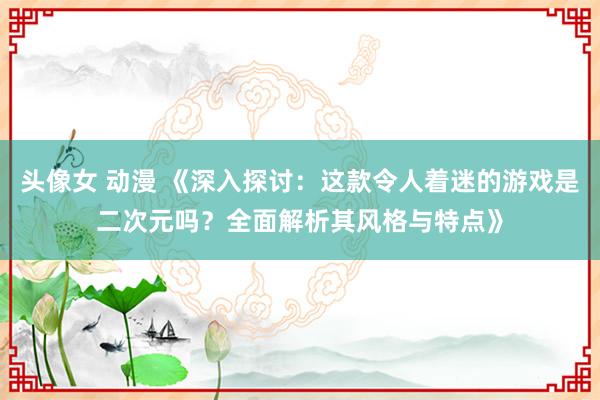 头像女 动漫 《深入探讨：这款令人着迷的游戏是二次元吗？全面解析其风格与特点》