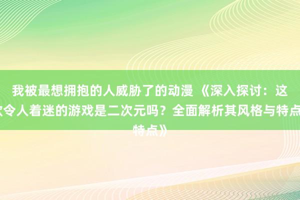 我被最想拥抱的人威胁了的动漫 《深入探讨：这款令人着迷的游戏是二次元吗？全面解析其风格与特点》