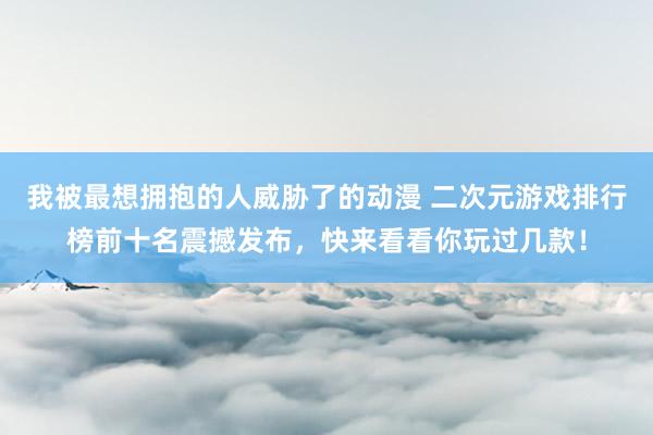 我被最想拥抱的人威胁了的动漫 二次元游戏排行榜前十名震撼发布，快来看看你玩过几款！
