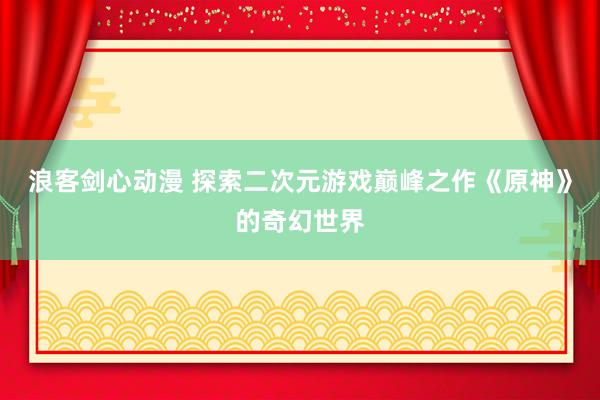 浪客剑心动漫 探索二次元游戏巅峰之作《原神》的奇幻世界