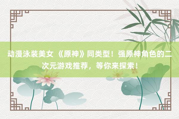 动漫泳装美女 《原神》同类型！强原神角色的二次元游戏推荐，等你来探索！