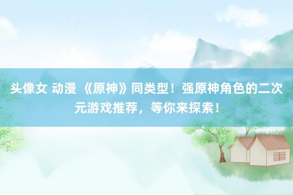 头像女 动漫 《原神》同类型！强原神角色的二次元游戏推荐，等你来探索！