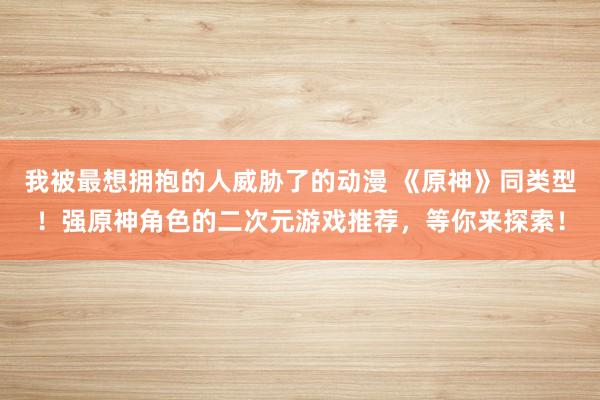 我被最想拥抱的人威胁了的动漫 《原神》同类型！强原神角色的二次元游戏推荐，等你来探索！