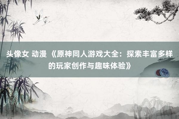 头像女 动漫 《原神同人游戏大全：探索丰富多样的玩家创作与趣味体验》