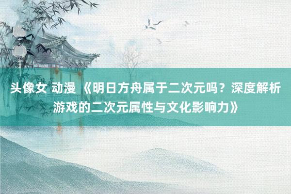 头像女 动漫 《明日方舟属于二次元吗？深度解析游戏的二次元属性与文化影响力》