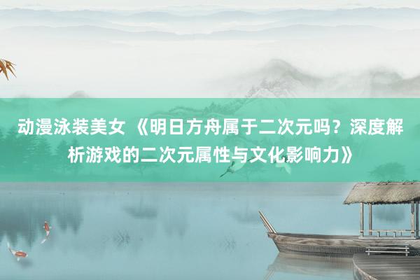 动漫泳装美女 《明日方舟属于二次元吗？深度解析游戏的二次元属性与文化影响力》