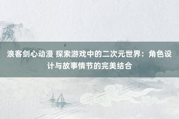 浪客剑心动漫 探索游戏中的二次元世界：角色设计与故事情节的完美结合
