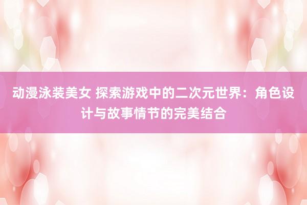 动漫泳装美女 探索游戏中的二次元世界：角色设计与故事情节的完美结合