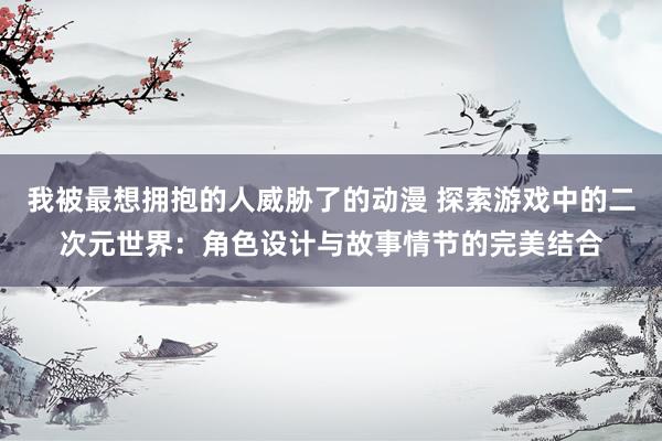 我被最想拥抱的人威胁了的动漫 探索游戏中的二次元世界：角色设计与故事情节的完美结合