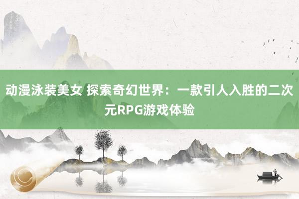 动漫泳装美女 探索奇幻世界：一款引人入胜的二次元RPG游戏体验