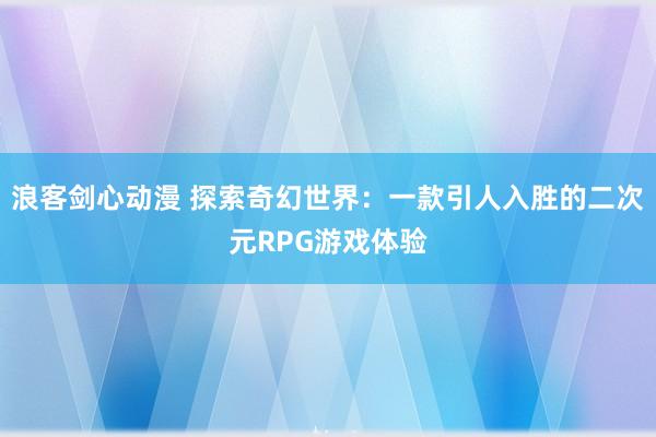 浪客剑心动漫 探索奇幻世界：一款引人入胜的二次元RPG游戏体验