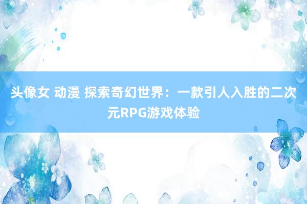 头像女 动漫 探索奇幻世界：一款引人入胜的二次元RPG游戏体验