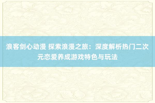 浪客剑心动漫 探索浪漫之旅：深度解析热门二次元恋爱养成游戏特色与玩法