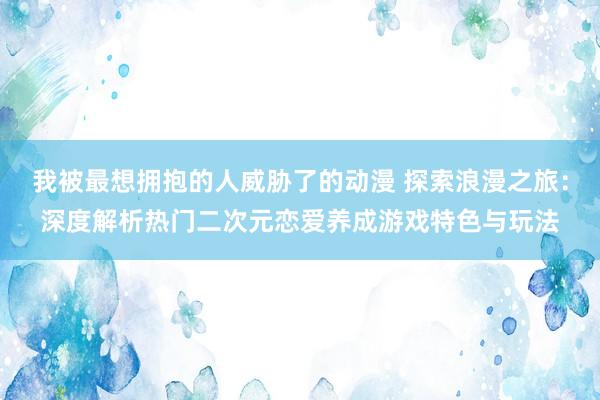 我被最想拥抱的人威胁了的动漫 探索浪漫之旅：深度解析热门二次元恋爱养成游戏特色与玩法