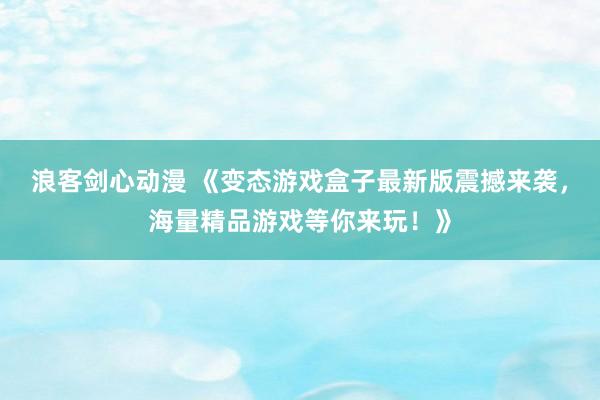 浪客剑心动漫 《变态游戏盒子最新版震撼来袭，海量精品游戏等你来玩！》