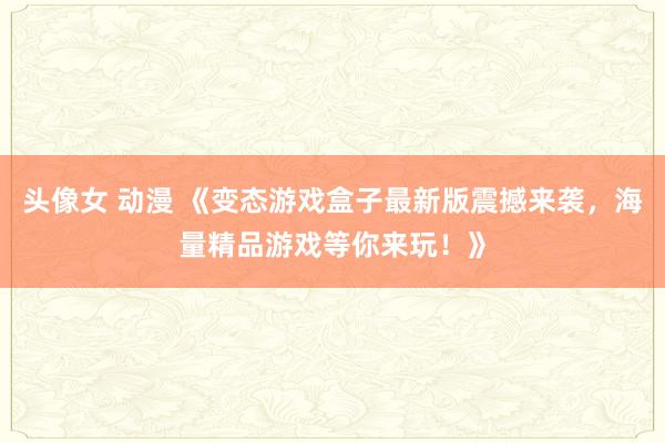 头像女 动漫 《变态游戏盒子最新版震撼来袭，海量精品游戏等你来玩！》
