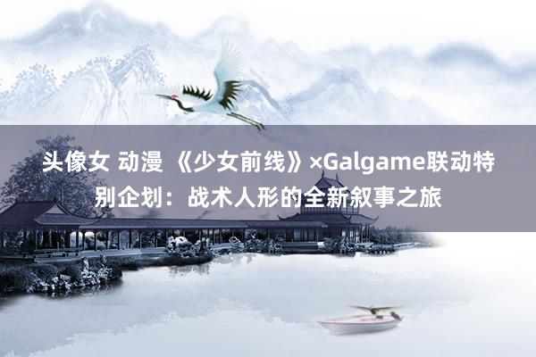 头像女 动漫 《少女前线》×Galgame联动特别企划：战术人形的全新叙事之旅