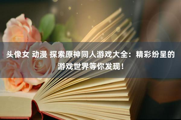 头像女 动漫 探索原神同人游戏大全：精彩纷呈的游戏世界等你发现！