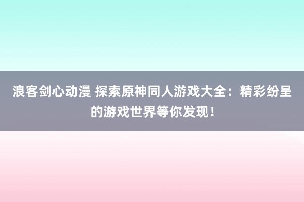浪客剑心动漫 探索原神同人游戏大全：精彩纷呈的游戏世界等你发现！