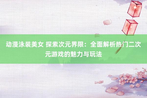 动漫泳装美女 探索次元界限：全面解析热门二次元游戏的魅力与玩法