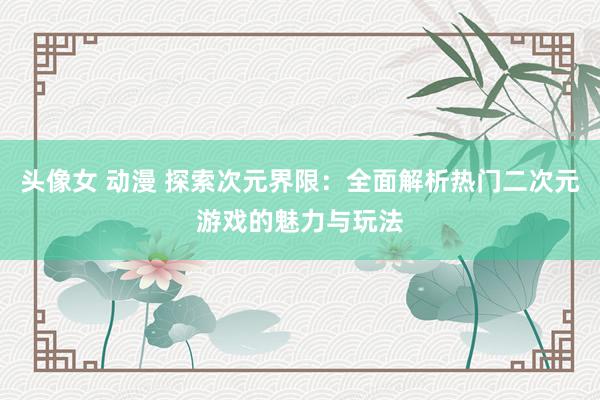头像女 动漫 探索次元界限：全面解析热门二次元游戏的魅力与玩法