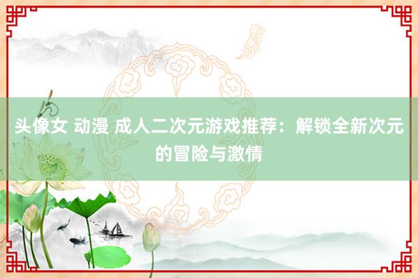 头像女 动漫 成人二次元游戏推荐：解锁全新次元的冒险与激情