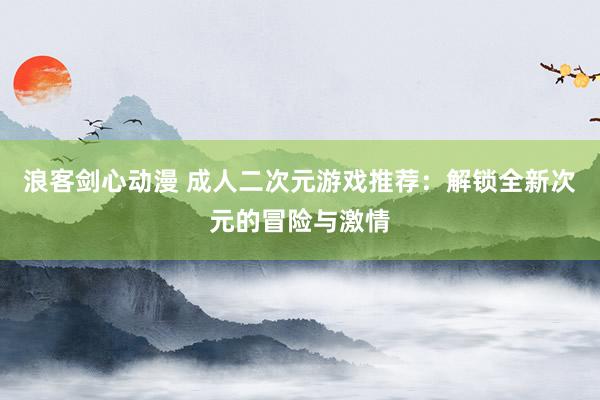 浪客剑心动漫 成人二次元游戏推荐：解锁全新次元的冒险与激情