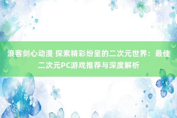 浪客剑心动漫 探索精彩纷呈的二次元世界：最佳二次元PC游戏推荐与深度解析