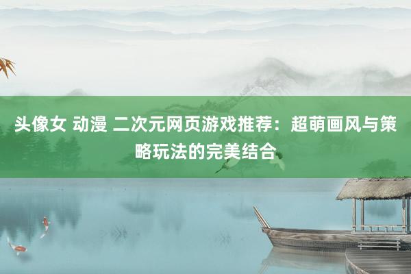 头像女 动漫 二次元网页游戏推荐：超萌画风与策略玩法的完美结合