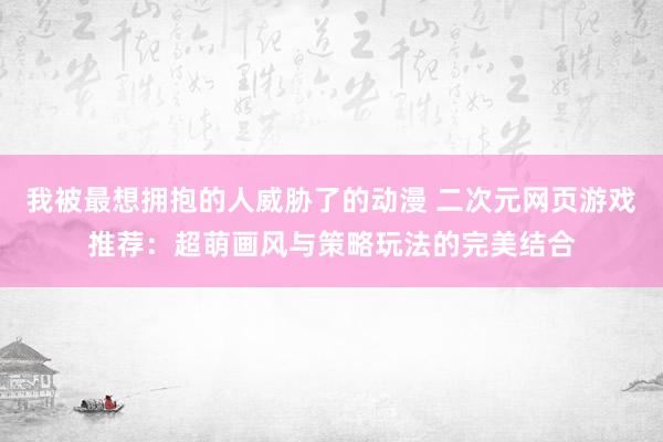 我被最想拥抱的人威胁了的动漫 二次元网页游戏推荐：超萌画风与策略玩法的完美结合