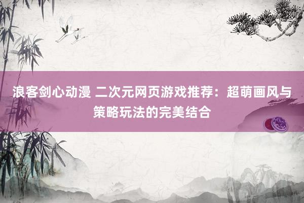 浪客剑心动漫 二次元网页游戏推荐：超萌画风与策略玩法的完美结合