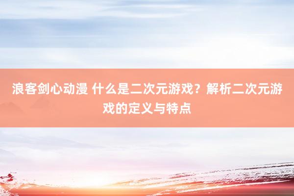 浪客剑心动漫 什么是二次元游戏？解析二次元游戏的定义与特点